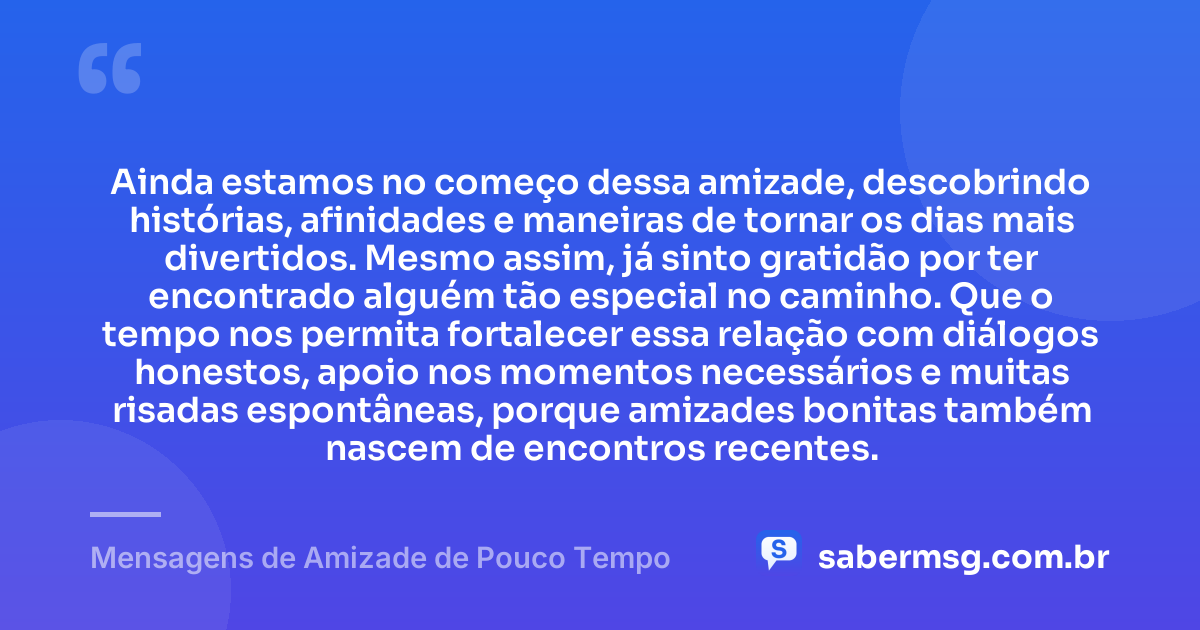 Ainda estamos no começo dessa amizade, descobrindo histórias, afinidades e maneiras de tornar os dias mais divertidos. Mesmo assim, já sinto gratidão por ter encontrado alguém tão especial no caminho. Que o tempo nos permita fortalecer essa relação com diálogos honestos, apoio nos momentos necessários e muitas risadas espontâneas, porque amizades bonitas também nascem de encontros recentes. — Mensagens de Amizade de Pouco Tempo