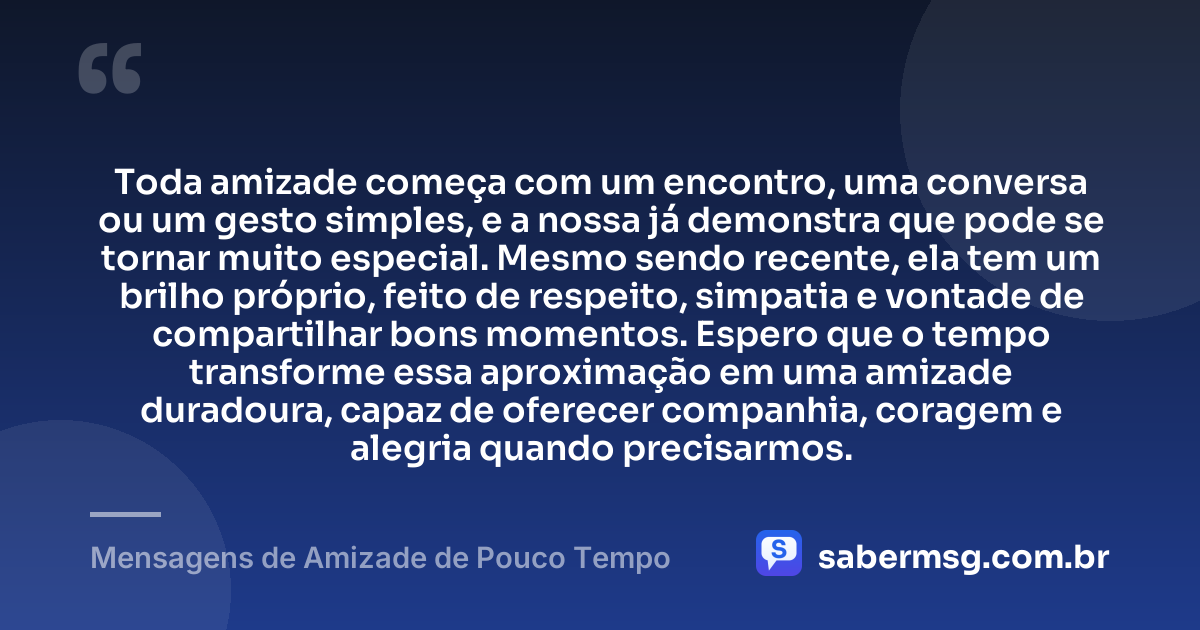 Toda amizade começa com um encontro, uma conversa ou um gesto simples, e a nossa já demonstra que pode se tornar muito especial. Mesmo sendo recente, ela tem um brilho próprio, feito de respeito, simpatia e vontade de compartilhar bons momentos. Espero que o tempo transforme essa aproximação em uma amizade duradoura, capaz de oferecer companhia, coragem e alegria quando precisarmos. — Mensagens de Amizade de Pouco Tempo