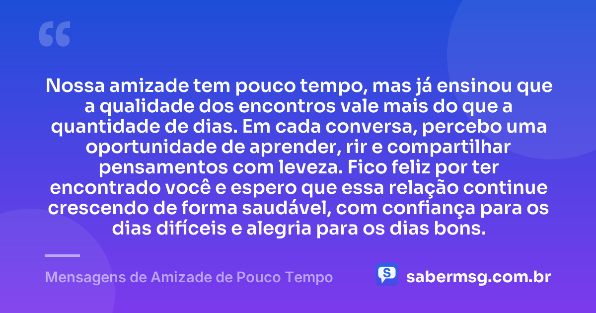 Nossa amizade tem pouco tempo, mas já ensinou que a qualidade dos encontros vale mais do que a quantidade de dias. Em cada conversa, percebo uma oportunidade de aprender, rir e compartilhar pensamentos com leveza. Fico feliz por ter encontrado você e espero que essa relação continue crescendo de forma saudável, com confiança para os dias difíceis e alegria para os dias bons. — Mensagens de Amizade de Pouco Tempo