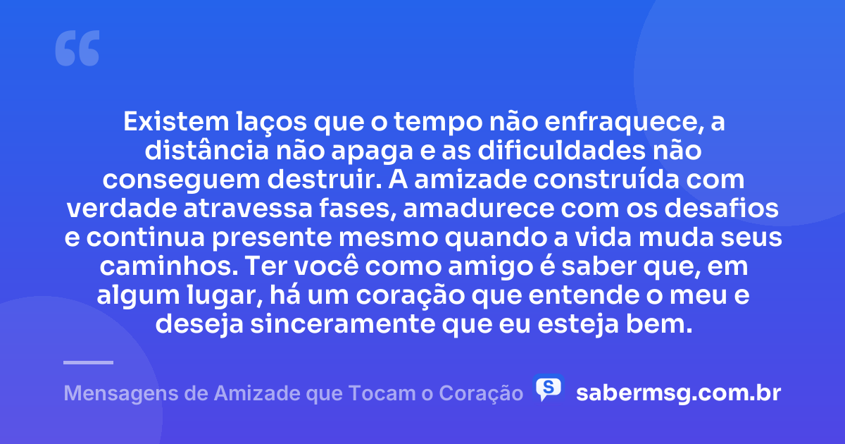 Existem laços que o tempo não enfraquece, a distância não apaga e as dificuldades não conseguem destruir. A amizade construída com verdade atravessa fases, amadurece com os desafios e continua presente mesmo quando a vida muda seus caminhos. Ter você como amigo é saber que, em algum lugar, há um coração que entende o meu e deseja sinceramente que eu esteja bem. — Mensagens de Amizade que Tocam o Coração