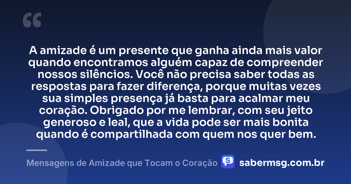 A amizade é um presente que ganha ainda mais valor quando encontramos alguém capaz de compreender nossos silêncios. Você não precisa saber todas as respostas para fazer diferença, porque muitas vezes sua simples presença já basta para acalmar meu coração. Obrigado por me lembrar, com seu jeito generoso e leal, que a vida pode ser mais bonita quando é compartilhada com quem nos quer bem. — Mensagens de Amizade que Tocam o Coração