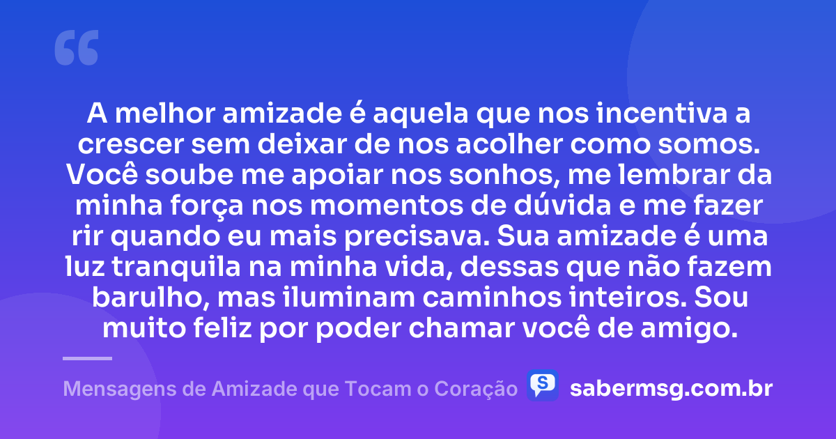 A melhor amizade é aquela que nos incentiva a crescer sem deixar de nos acolher como somos. Você soube me apoiar nos sonhos, me lembrar da minha força nos momentos de dúvida e me fazer rir quando eu mais precisava. Sua amizade é uma luz tranquila na minha vida, dessas que não fazem barulho, mas iluminam caminhos inteiros. Sou muito feliz por poder chamar você de amigo. — Mensagens de Amizade que Tocam o Coração