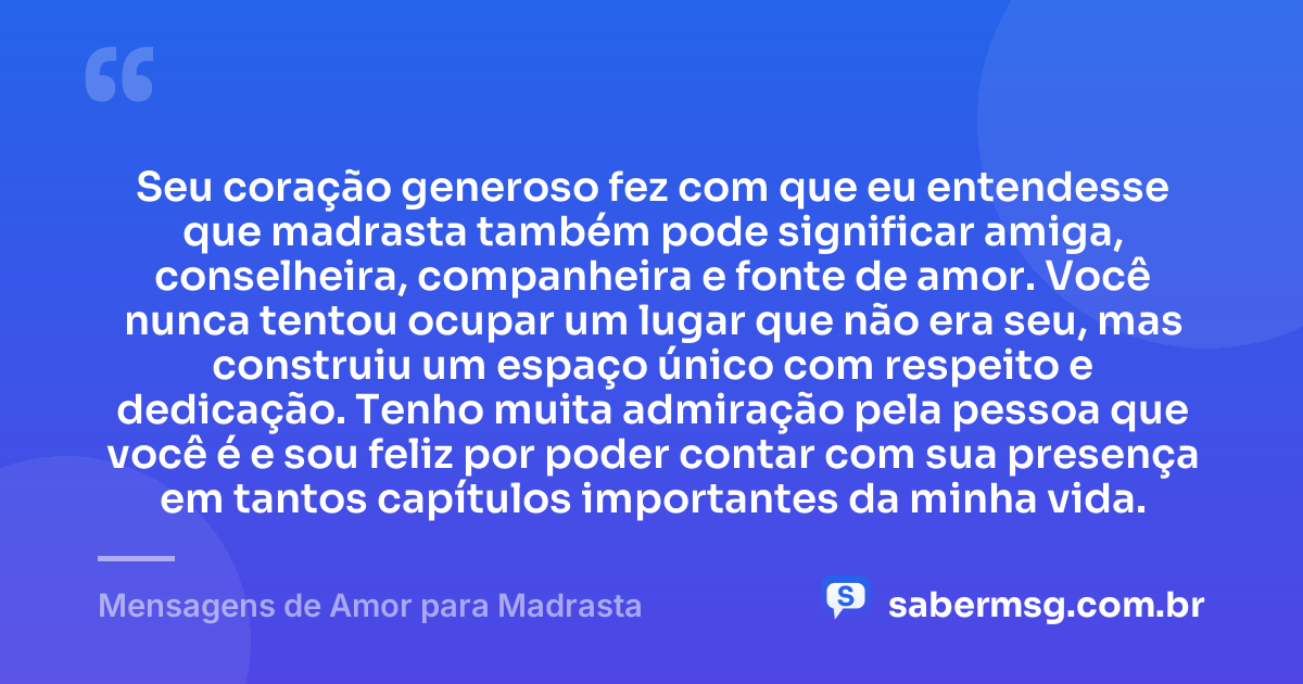 Seu coração generoso fez com que eu entendesse que madrasta também pode significar amiga, conselheira, companheira e fonte de amor. Você nunca tentou ocupar um lugar que não era seu, mas construiu um espaço único com respeito e dedicação. Tenho muita admiração pela pessoa que você é e sou feliz por poder contar com sua presença em tantos capítulos importantes da minha vida. — Mensagens de Amor para Madrasta