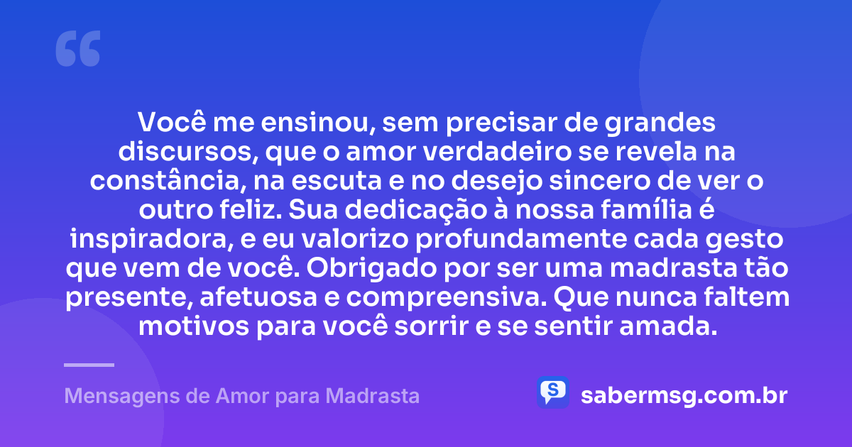 Você me ensinou, sem precisar de grandes discursos, que o amor verdadeiro se revela na constância, na escuta e no desejo sincero de ver o outro feliz. Sua dedicação à nossa família é inspiradora, e eu valorizo profundamente cada gesto que vem de você. Obrigado por ser uma madrasta tão presente, afetuosa e compreensiva. Que nunca faltem motivos para você sorrir e se sentir amada. — Mensagens de Amor para Madrasta
