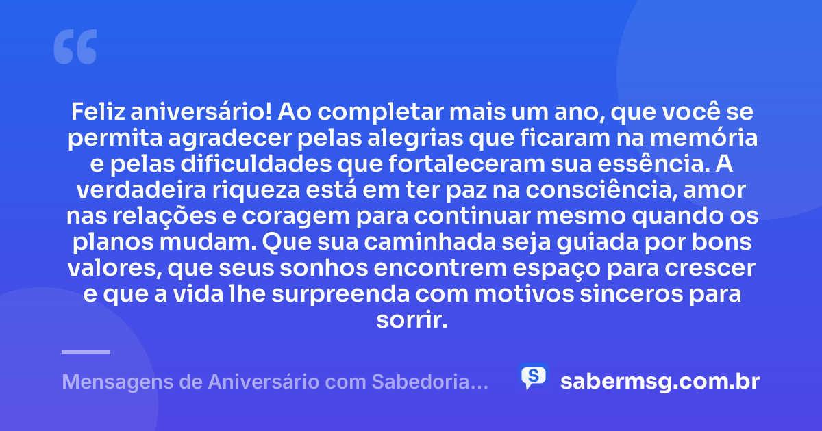 Feliz aniversário! Ao completar mais um ano, que você se permita agradecer pelas alegrias que ficaram na memória e pelas dificuldades que fortaleceram sua essência. A verdadeira riqueza está em ter paz na consciência, amor nas relações e coragem para continuar mesmo quando os planos mudam. Que sua caminhada seja guiada por bons valores, que seus sonhos encontrem espaço para crescer e que a vida lhe surpreenda com motivos sinceros para sorrir. — Mensagens de Aniversário com Sabedoria que Celebram a Vida