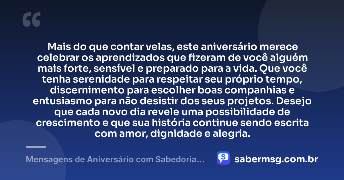 Mais do que contar velas, este aniversário merece celebrar os aprendizados que fizeram de você alguém mais forte, sensível e preparado para a vida. Que você tenha serenidade para respeitar seu próprio tempo, discernimento para escolher boas companhias e entusiasmo para não desistir dos seus projetos. Desejo que cada novo dia revele uma possibilidade de crescimento e que sua história continue sendo escrita com amor, dignidade e alegria. — Mensagens de Aniversário com Sabedoria que Celebram a Vida