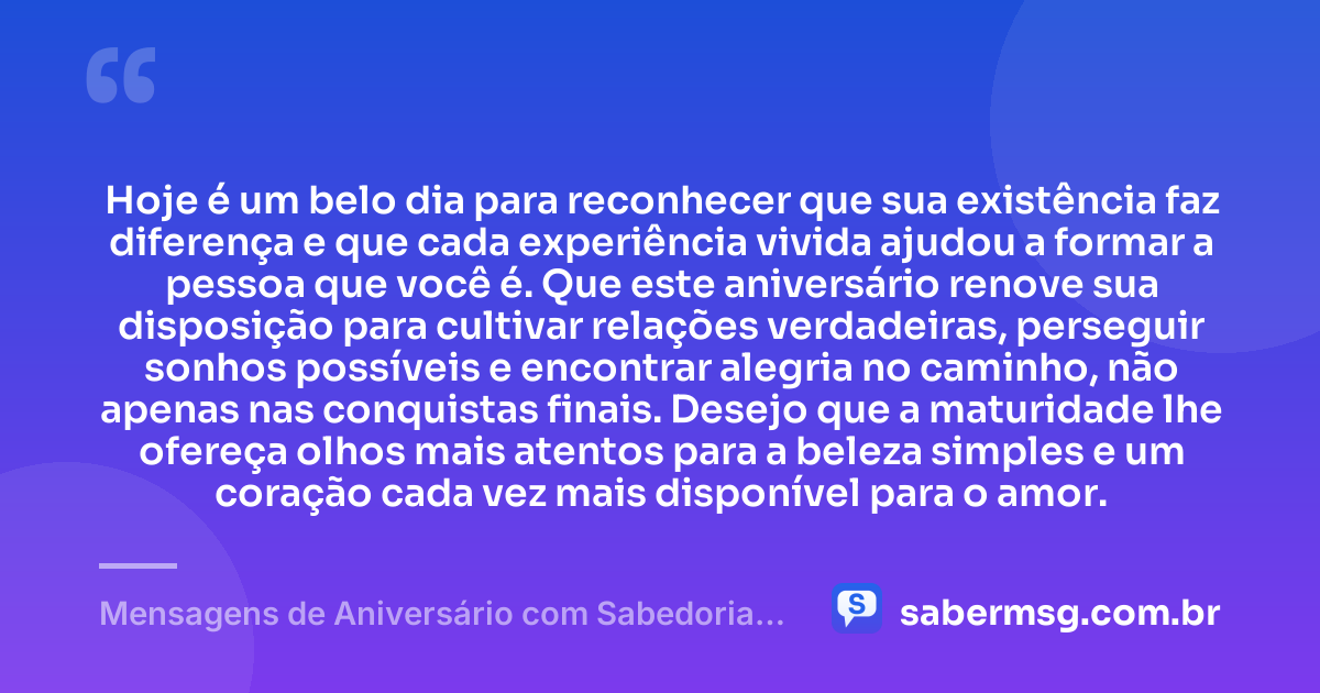 Hoje é um belo dia para reconhecer que sua existência faz diferença e que cada experiência vivida ajudou a formar a pessoa que você é. Que este aniversário renove sua disposição para cultivar relações verdadeiras, perseguir sonhos possíveis e encontrar alegria no caminho, não apenas nas conquistas finais. Desejo que a maturidade lhe ofereça olhos mais atentos para a beleza simples e um coração cada vez mais disponível para o amor. — Mensagens de Aniversário com Sabedoria que Celebram a Vida