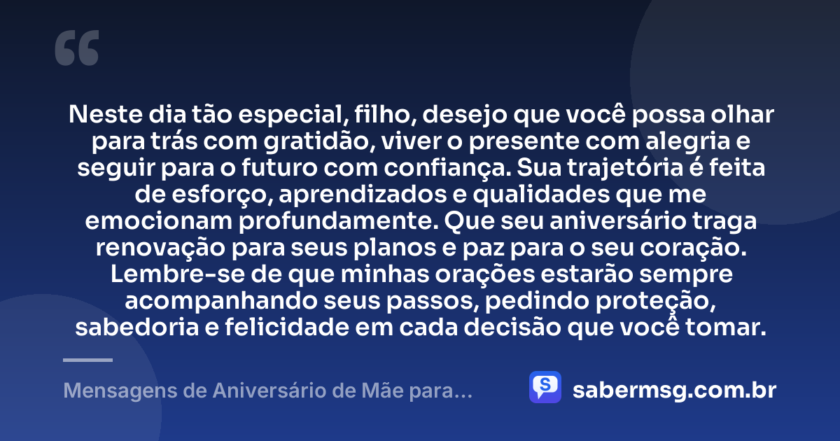 Neste dia tão especial, filho, desejo que você possa olhar para trás com gratidão, viver o presente com alegria e seguir para o futuro com confiança. Sua trajetória é feita de esforço, aprendizados e qualidades que me emocionam profundamente. Que seu aniversário traga renovação para seus planos e paz para o seu coração. Lembre-se de que minhas orações estarão sempre acompanhando seus passos, pedindo proteção, sabedoria e felicidade em cada decisão que você tomar. — Mensagens de Aniversário de Mãe para Filho