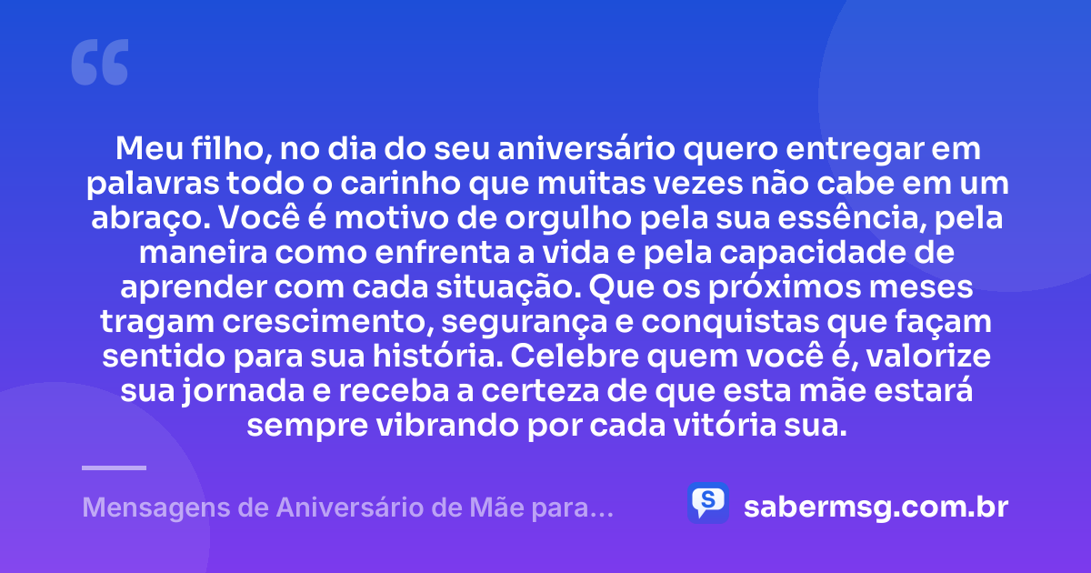 Meu filho, no dia do seu aniversário quero entregar em palavras todo o carinho que muitas vezes não cabe em um abraço. Você é motivo de orgulho pela sua essência, pela maneira como enfrenta a vida e pela capacidade de aprender com cada situação. Que os próximos meses tragam crescimento, segurança e conquistas que façam sentido para sua história. Celebre quem você é, valorize sua jornada e receba a certeza de que esta mãe estará sempre vibrando por cada vitória sua. — Mensagens de Aniversário de Mãe para Filho