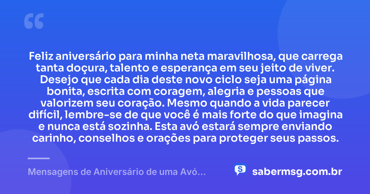 Feliz aniversário para minha neta maravilhosa, que carrega tanta doçura, talento e esperança em seu jeito de viver. Desejo que cada dia deste novo ciclo seja uma página bonita, escrita com coragem, alegria e pessoas que valorizem seu coração. Mesmo quando a vida parecer difícil, lembre-se de que você é mais forte do que imagina e nunca está sozinha. Esta avó estará sempre enviando carinho, conselhos e orações para proteger seus passos. — Mensagens de Aniversário de uma Avó para uma Neta