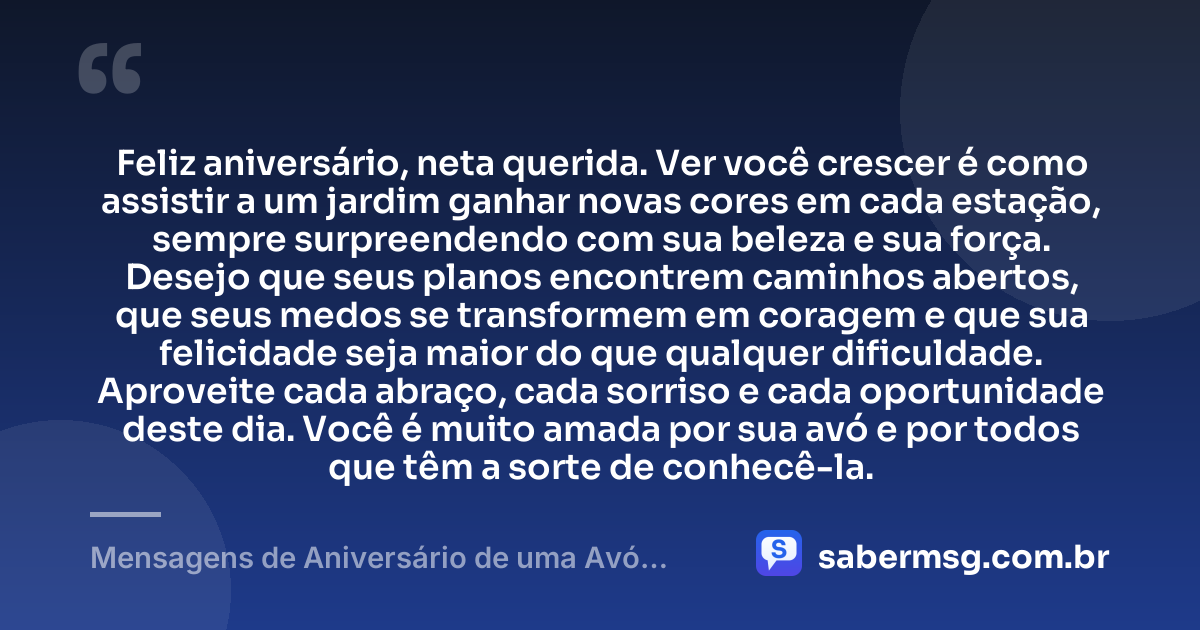Feliz aniversário, neta querida. Ver você crescer é como assistir a um jardim ganhar novas cores em cada estação, sempre surpreendendo com sua beleza e sua força. Desejo que seus planos encontrem caminhos abertos, que seus medos se transformem em coragem e que sua felicidade seja maior do que qualquer dificuldade. Aproveite cada abraço, cada sorriso e cada oportunidade deste dia. Você é muito amada por sua avó e por todos que têm a sorte de conhecê-la. — Mensagens de Aniversário de uma Avó para uma Neta