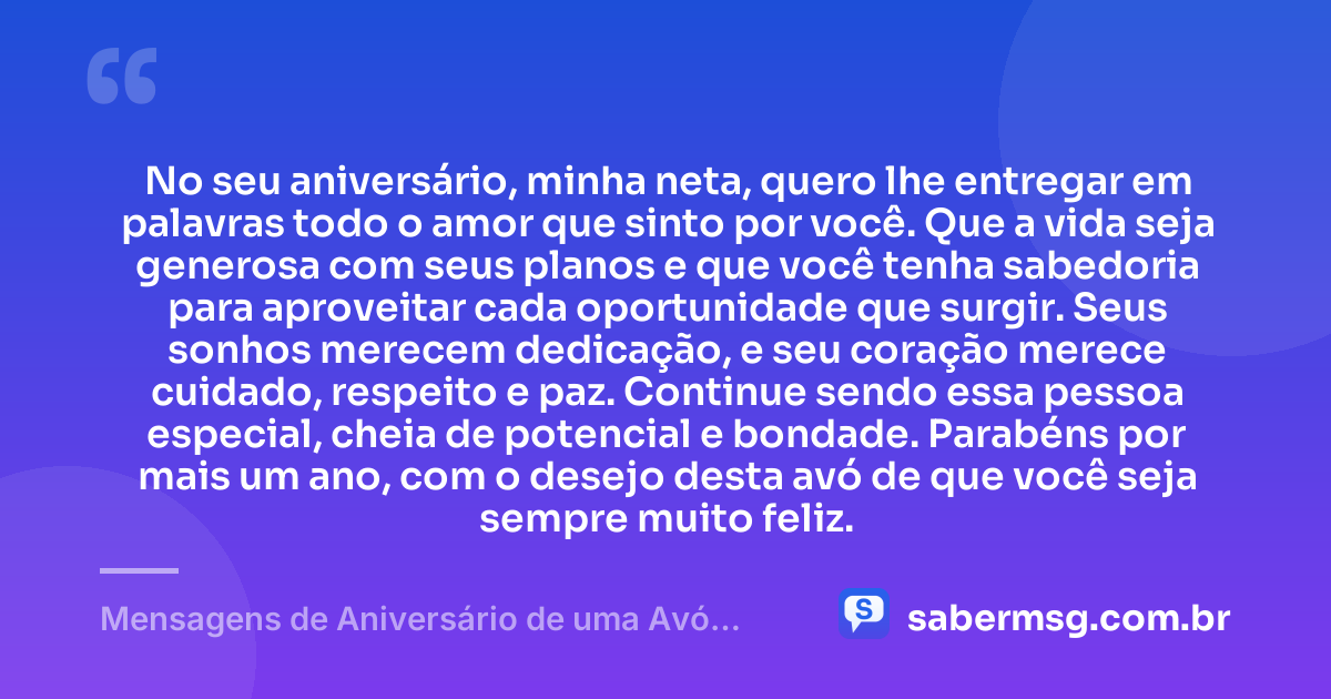 No seu aniversário, minha neta, quero lhe entregar em palavras todo o amor que sinto por você. Que a vida seja generosa com seus planos e que você tenha sabedoria para aproveitar cada oportunidade que surgir. Seus sonhos merecem dedicação, e seu coração merece cuidado, respeito e paz. Continue sendo essa pessoa especial, cheia de potencial e bondade. Parabéns por mais um ano, com o desejo desta avó de que você seja sempre muito feliz. — Mensagens de Aniversário de uma Avó para uma Neta