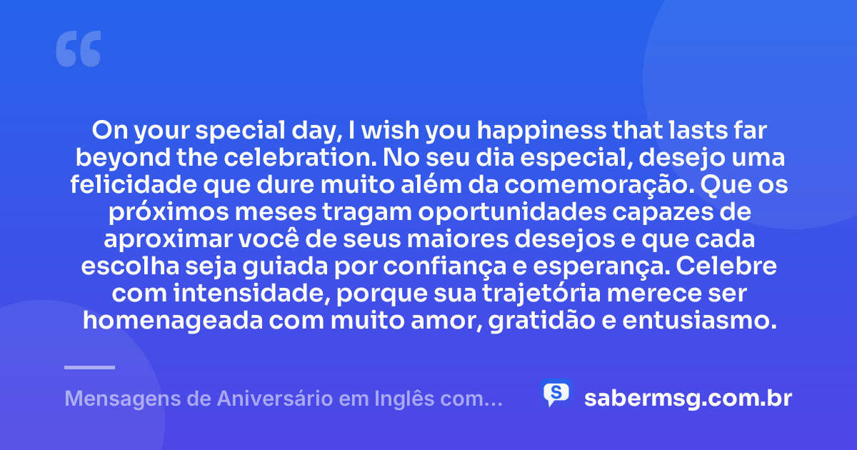 On your special day, I wish you happiness that lasts far beyond the celebration. No seu dia especial, desejo uma felicidade que dure muito além da comemoração. Que os próximos meses tragam oportunidades capazes de aproximar você de seus maiores desejos e que cada escolha seja guiada por confiança e esperança. Celebre com intensidade, porque sua trajetória merece ser homenageada com muito amor, gratidão e entusiasmo. — Mensagens de Aniversário em Inglês com Tradução