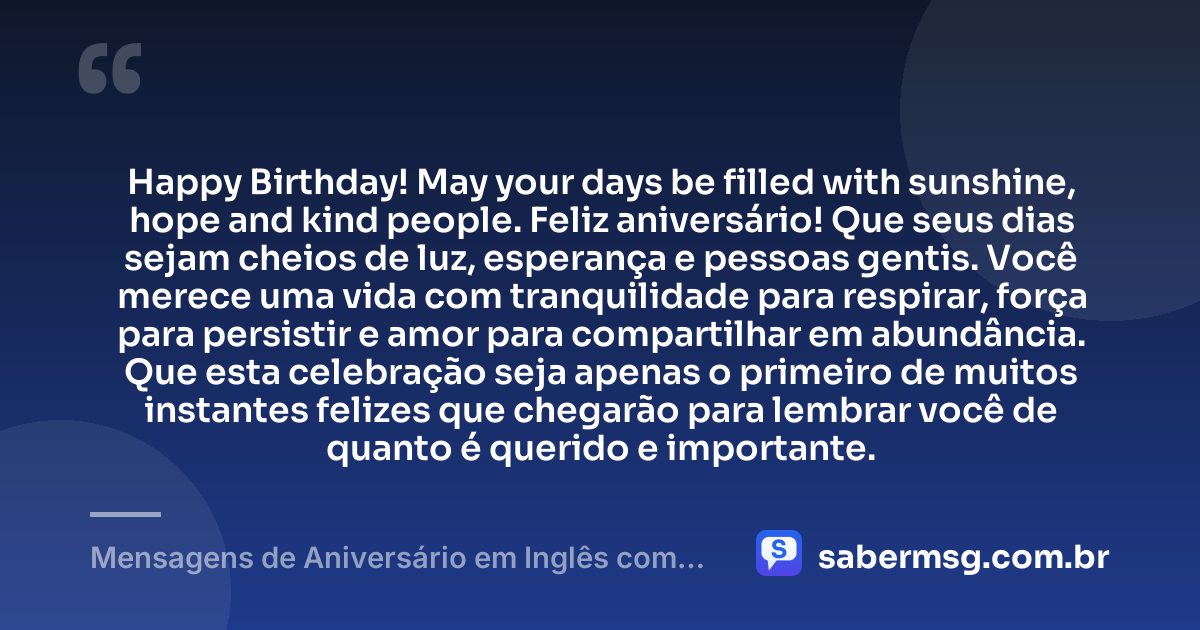 Happy Birthday! May your days be filled with sunshine, hope and kind people. Feliz aniversário! Que seus dias sejam cheios de luz, esperança e pessoas gentis. Você merece uma vida com tranquilidade para respirar, força para persistir e amor para compartilhar em abundância. Que esta celebração seja apenas o primeiro de muitos instantes felizes que chegarão para lembrar você de quanto é querido e importante. — Mensagens de Aniversário em Inglês com Tradução