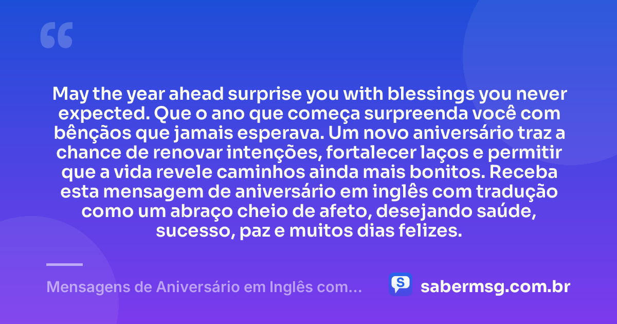 May the year ahead surprise you with blessings you never expected. Que o ano que começa surpreenda você com bênçãos que jamais esperava. Um novo aniversário traz a chance de renovar intenções, fortalecer laços e permitir que a vida revele caminhos ainda mais bonitos. Receba esta mensagem de aniversário em inglês com tradução como um abraço cheio de afeto, desejando saúde, sucesso, paz e muitos dias felizes. — Mensagens de Aniversário em Inglês com Tradução