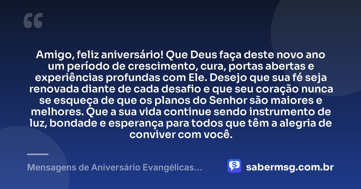 Amigo, feliz aniversário! Que Deus faça deste novo ano um período de crescimento, cura, portas abertas e experiências profundas com Ele. Desejo que sua fé seja renovada diante de cada desafio e que seu coração nunca se esqueça de que os planos do Senhor são maiores e melhores. Que a sua vida continue sendo instrumento de luz, bondade e esperança para todos que têm a alegria de conviver com você. — Mensagens de Aniversário Evangélicas para Amigo
