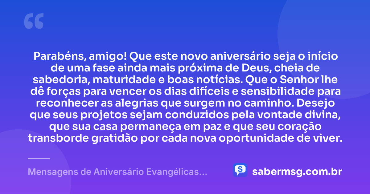 Parabéns, amigo! Que este novo aniversário seja o início de uma fase ainda mais próxima de Deus, cheia de sabedoria, maturidade e boas notícias. Que o Senhor lhe dê forças para vencer os dias difíceis e sensibilidade para reconhecer as alegrias que surgem no caminho. Desejo que seus projetos sejam conduzidos pela vontade divina, que sua casa permaneça em paz e que seu coração transborde gratidão por cada nova oportunidade de viver. — Mensagens de Aniversário Evangélicas para Amigo