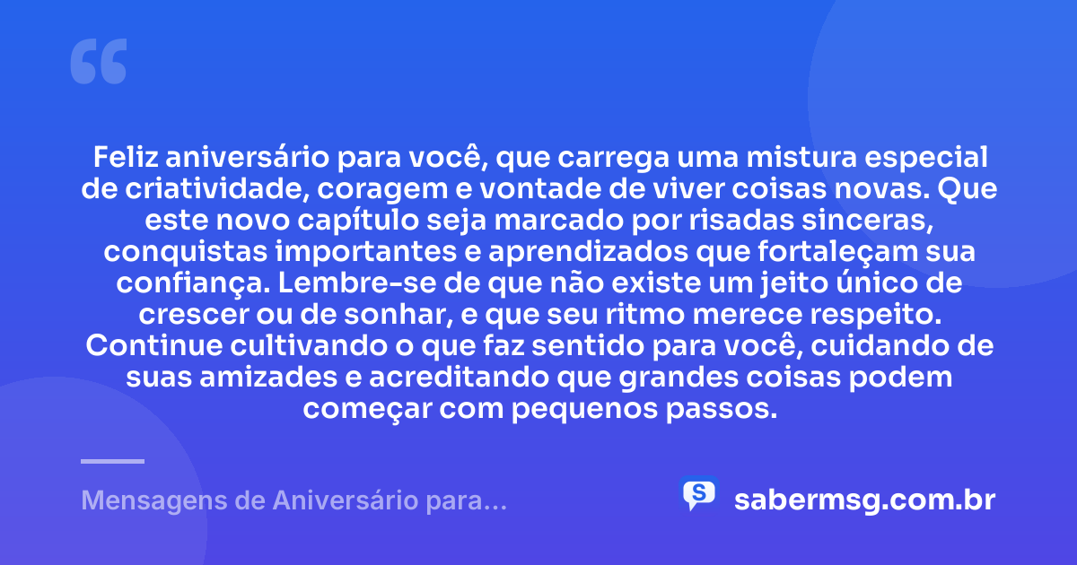 Feliz aniversário para você, que carrega uma mistura especial de criatividade, coragem e vontade de viver coisas novas. Que este novo capítulo seja marcado por risadas sinceras, conquistas importantes e aprendizados que fortaleçam sua confiança. Lembre-se de que não existe um jeito único de crescer ou de sonhar, e que seu ritmo merece respeito. Continue cultivando o que faz sentido para você, cuidando de suas amizades e acreditando que grandes coisas podem começar com pequenos passos. — Mensagens de Aniversário para Adolescentes