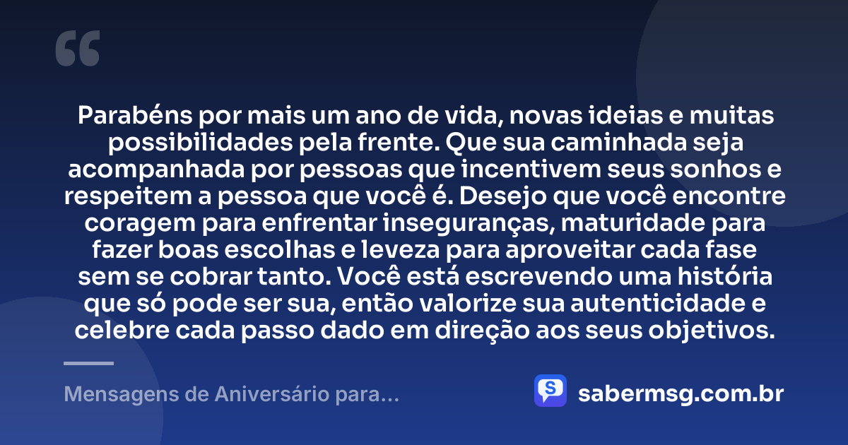 Parabéns por mais um ano de vida, novas ideias e muitas possibilidades pela frente. Que sua caminhada seja acompanhada por pessoas que incentivem seus sonhos e respeitem a pessoa que você é. Desejo que você encontre coragem para enfrentar inseguranças, maturidade para fazer boas escolhas e leveza para aproveitar cada fase sem se cobrar tanto. Você está escrevendo uma história que só pode ser sua, então valorize sua autenticidade e celebre cada passo dado em direção aos seus objetivos. — Mensagens de Aniversário para Adolescentes
