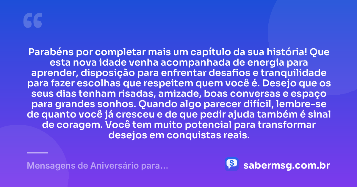 Parabéns por completar mais um capítulo da sua história! Que esta nova idade venha acompanhada de energia para aprender, disposição para enfrentar desafios e tranquilidade para fazer escolhas que respeitem quem você é. Desejo que os seus dias tenham risadas, amizade, boas conversas e espaço para grandes sonhos. Quando algo parecer difícil, lembre-se de quanto você já cresceu e de que pedir ajuda também é sinal de coragem. Você tem muito potencial para transformar desejos em conquistas reais. — Mensagens de Aniversário para Adolescentes