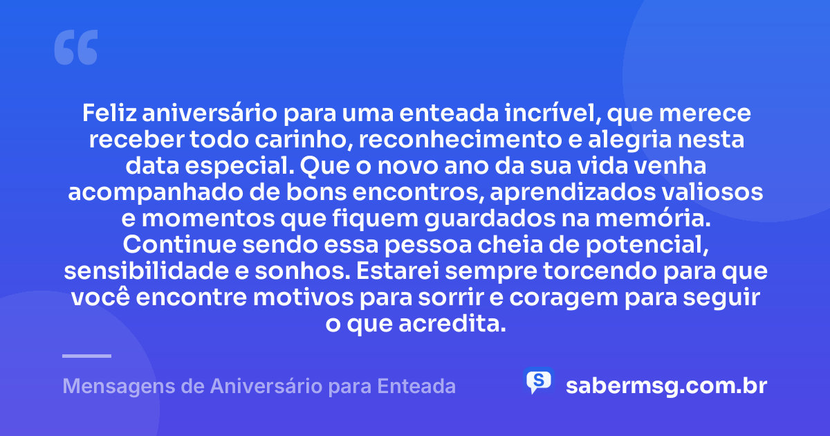 Feliz aniversário para uma enteada incrível, que merece receber todo carinho, reconhecimento e alegria nesta data especial. Que o novo ano da sua vida venha acompanhado de bons encontros, aprendizados valiosos e momentos que fiquem guardados na memória. Continue sendo essa pessoa cheia de potencial, sensibilidade e sonhos. Estarei sempre torcendo para que você encontre motivos para sorrir e coragem para seguir o que acredita. — Mensagens de Aniversário para Enteada