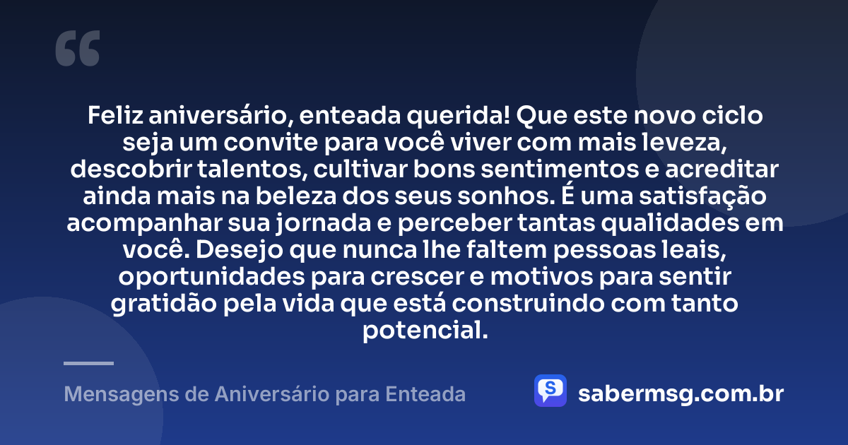 Feliz aniversário, enteada querida! Que este novo ciclo seja um convite para você viver com mais leveza, descobrir talentos, cultivar bons sentimentos e acreditar ainda mais na beleza dos seus sonhos. É uma satisfação acompanhar sua jornada e perceber tantas qualidades em você. Desejo que nunca lhe faltem pessoas leais, oportunidades para crescer e motivos para sentir gratidão pela vida que está construindo com tanto potencial. — Mensagens de Aniversário para Enteada