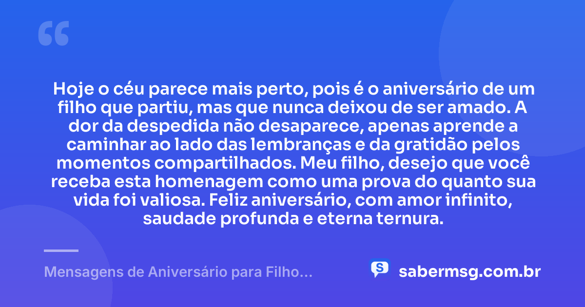 Hoje o céu parece mais perto, pois é o aniversário de um filho que partiu, mas que nunca deixou de ser amado. A dor da despedida não desaparece, apenas aprende a caminhar ao lado das lembranças e da gratidão pelos momentos compartilhados. Meu filho, desejo que você receba esta homenagem como uma prova do quanto sua vida foi valiosa. Feliz aniversário, com amor infinito, saudade profunda e eterna ternura. — Mensagens de Aniversário para Filho Falecido