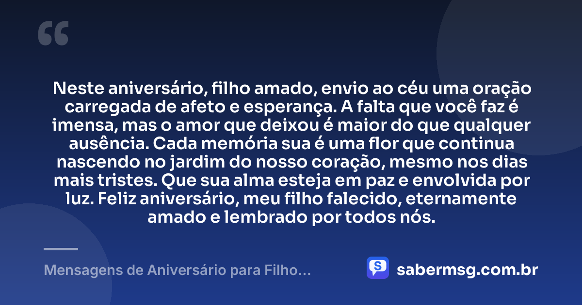 Neste aniversário, filho amado, envio ao céu uma oração carregada de afeto e esperança. A falta que você faz é imensa, mas o amor que deixou é maior do que qualquer ausência. Cada memória sua é uma flor que continua nascendo no jardim do nosso coração, mesmo nos dias mais tristes. Que sua alma esteja em paz e envolvida por luz. Feliz aniversário, meu filho falecido, eternamente amado e lembrado por todos nós. — Mensagens de Aniversário para Filho Falecido
