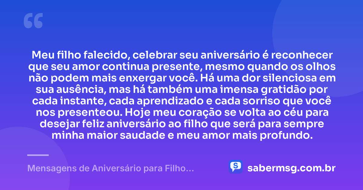 Meu filho falecido, celebrar seu aniversário é reconhecer que seu amor continua presente, mesmo quando os olhos não podem mais enxergar você. Há uma dor silenciosa em sua ausência, mas há também uma imensa gratidão por cada instante, cada aprendizado e cada sorriso que você nos presenteou. Hoje meu coração se volta ao céu para desejar feliz aniversário ao filho que será para sempre minha maior saudade e meu amor mais profundo. — Mensagens de Aniversário para Filho Falecido