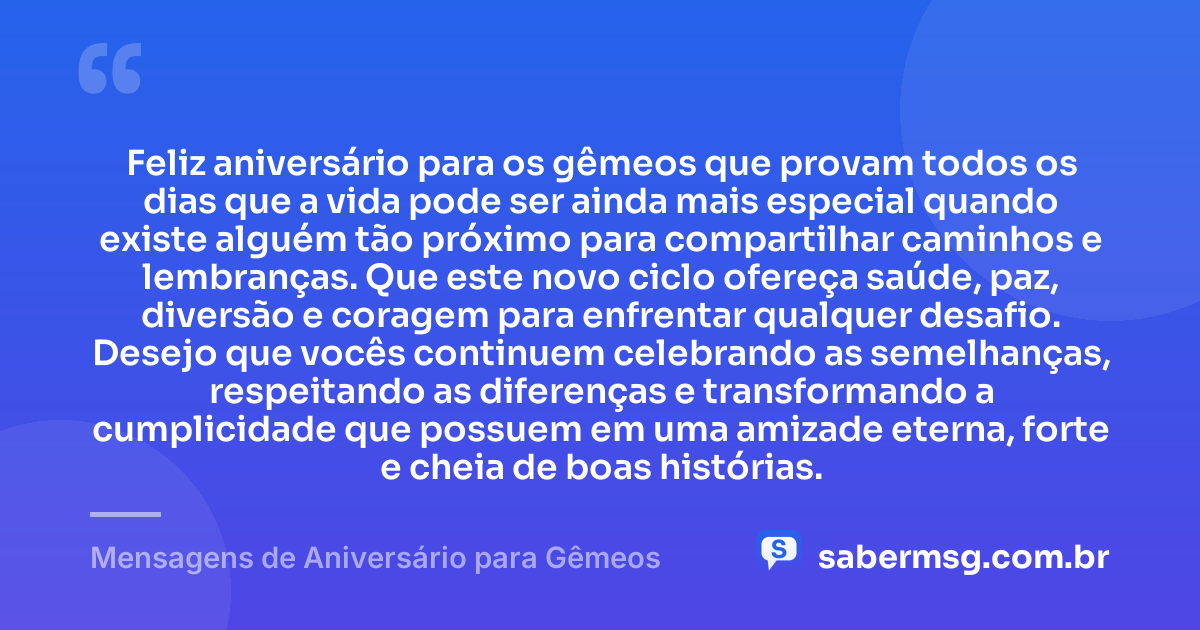 Feliz aniversário para os gêmeos que provam todos os dias que a vida pode ser ainda mais especial quando existe alguém tão próximo para compartilhar caminhos e lembranças. Que este novo ciclo ofereça saúde, paz, diversão e coragem para enfrentar qualquer desafio. Desejo que vocês continuem celebrando as semelhanças, respeitando as diferenças e transformando a cumplicidade que possuem em uma amizade eterna, forte e cheia de boas histórias. — Mensagens de Aniversário para Gêmeos