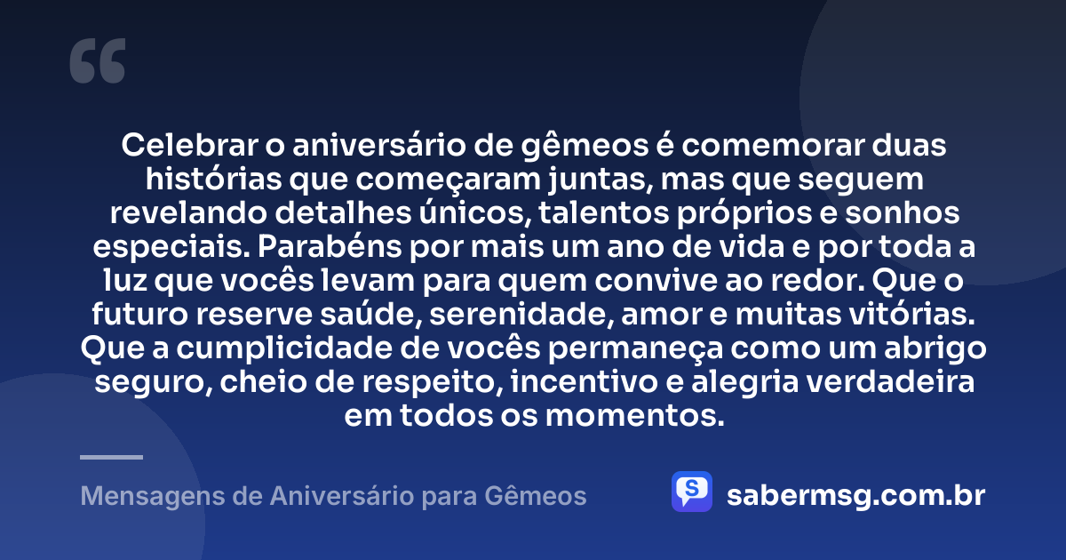 Celebrar o aniversário de gêmeos é comemorar duas histórias que começaram juntas, mas que seguem revelando detalhes únicos, talentos próprios e sonhos especiais. Parabéns por mais um ano de vida e por toda a luz que vocês levam para quem convive ao redor. Que o futuro reserve saúde, serenidade, amor e muitas vitórias. Que a cumplicidade de vocês permaneça como um abrigo seguro, cheio de respeito, incentivo e alegria verdadeira em todos os momentos. — Mensagens de Aniversário para Gêmeos