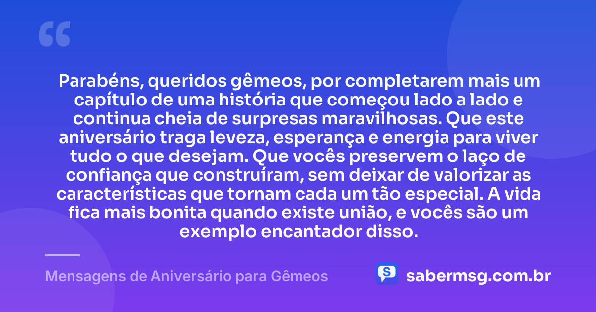 Parabéns, queridos gêmeos, por completarem mais um capítulo de uma história que começou lado a lado e continua cheia de surpresas maravilhosas. Que este aniversário traga leveza, esperança e energia para viver tudo o que desejam. Que vocês preservem o laço de confiança que construíram, sem deixar de valorizar as características que tornam cada um tão especial. A vida fica mais bonita quando existe união, e vocês são um exemplo encantador disso. — Mensagens de Aniversário para Gêmeos