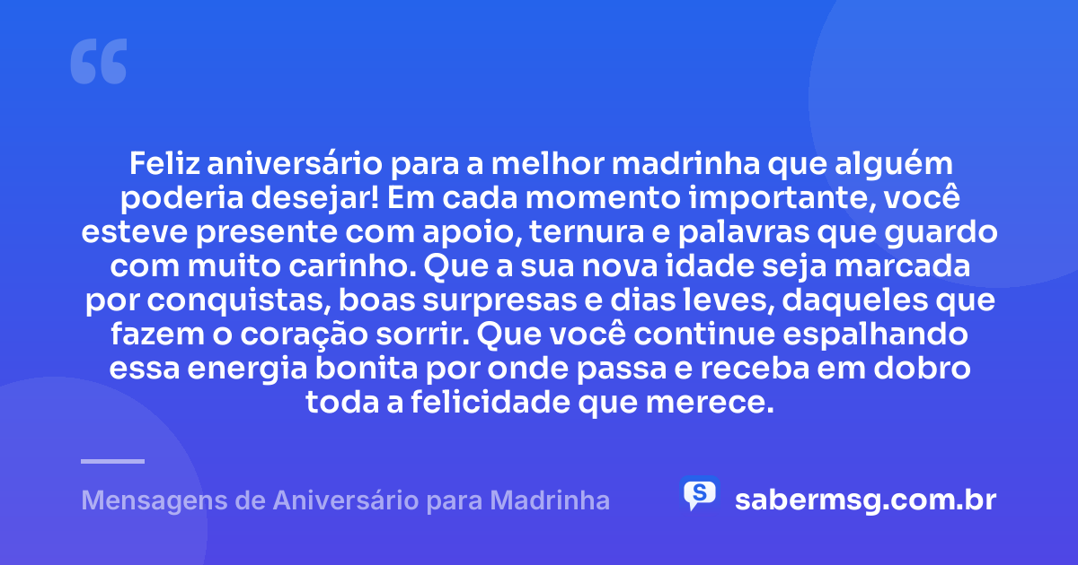 Feliz aniversário para a melhor madrinha que alguém poderia desejar! Em cada momento importante, você esteve presente com apoio, ternura e palavras que guardo com muito carinho. Que a sua nova idade seja marcada por conquistas, boas surpresas e dias leves, daqueles que fazem o coração sorrir. Que você continue espalhando essa energia bonita por onde passa e receba em dobro toda a felicidade que merece. — Mensagens de Aniversário para Madrinha