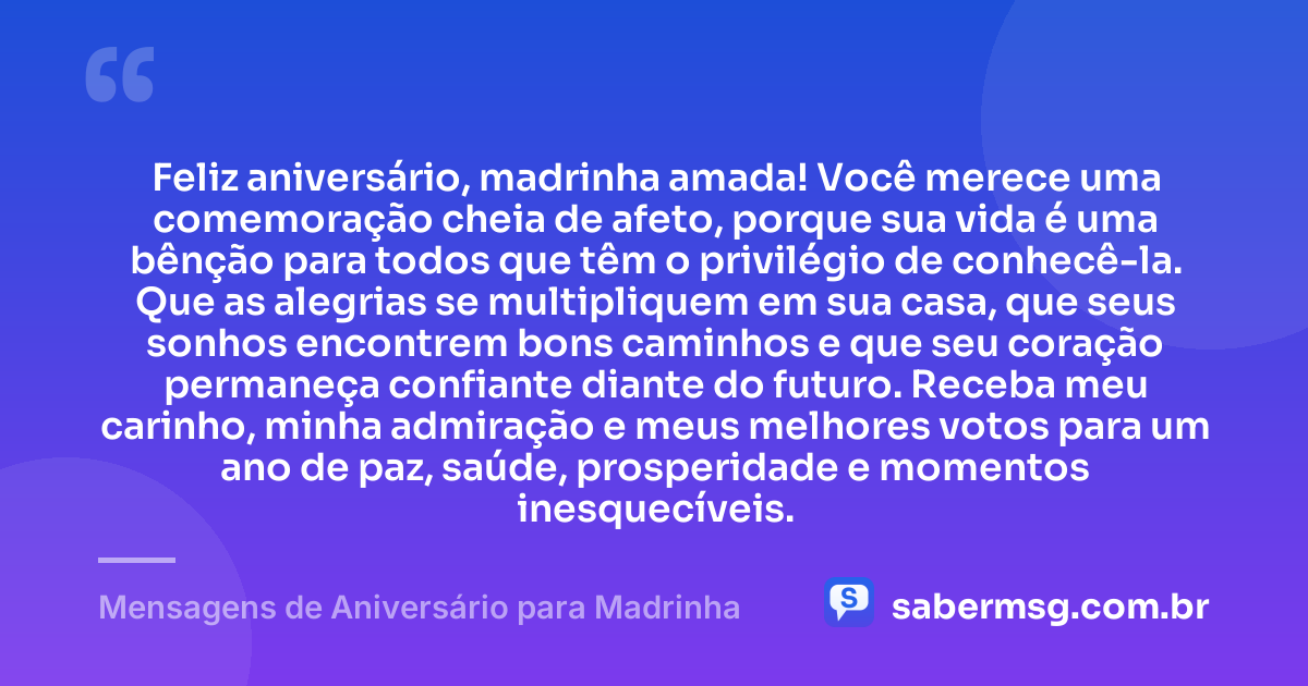 Feliz aniversário, madrinha amada! Você merece uma comemoração cheia de afeto, porque sua vida é uma bênção para todos que têm o privilégio de conhecê-la. Que as alegrias se multipliquem em sua casa, que seus sonhos encontrem bons caminhos e que seu coração permaneça confiante diante do futuro. Receba meu carinho, minha admiração e meus melhores votos para um ano de paz, saúde, prosperidade e momentos inesquecíveis. — Mensagens de Aniversário para Madrinha