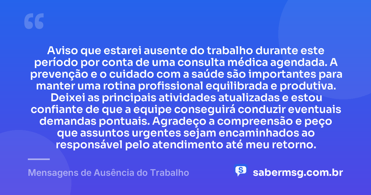 Aviso que estarei ausente do trabalho durante este período por conta de uma consulta médica agendada. A prevenção e o cuidado com a saúde são importantes para manter uma rotina profissional equilibrada e produtiva. Deixei as principais atividades atualizadas e estou confiante de que a equipe conseguirá conduzir eventuais demandas pontuais. Agradeço a compreensão e peço que assuntos urgentes sejam encaminhados ao responsável pelo atendimento até meu retorno. — Mensagens de Ausência do Trabalho