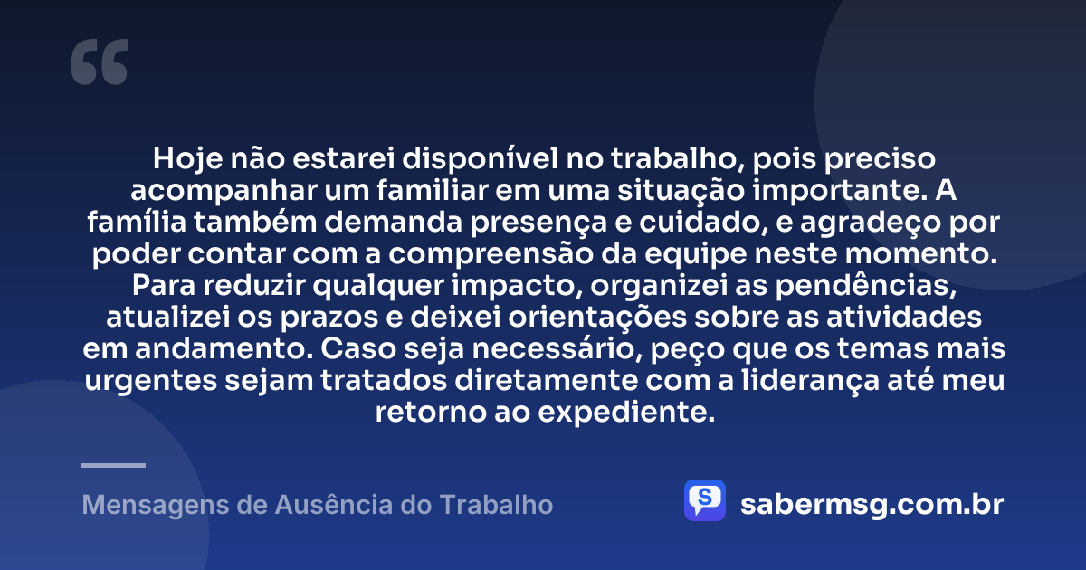 Hoje não estarei disponível no trabalho, pois preciso acompanhar um familiar em uma situação importante. A família também demanda presença e cuidado, e agradeço por poder contar com a compreensão da equipe neste momento. Para reduzir qualquer impacto, organizei as pendências, atualizei os prazos e deixei orientações sobre as atividades em andamento. Caso seja necessário, peço que os temas mais urgentes sejam tratados diretamente com a liderança até meu retorno ao expediente. — Mensagens de Ausência do Trabalho