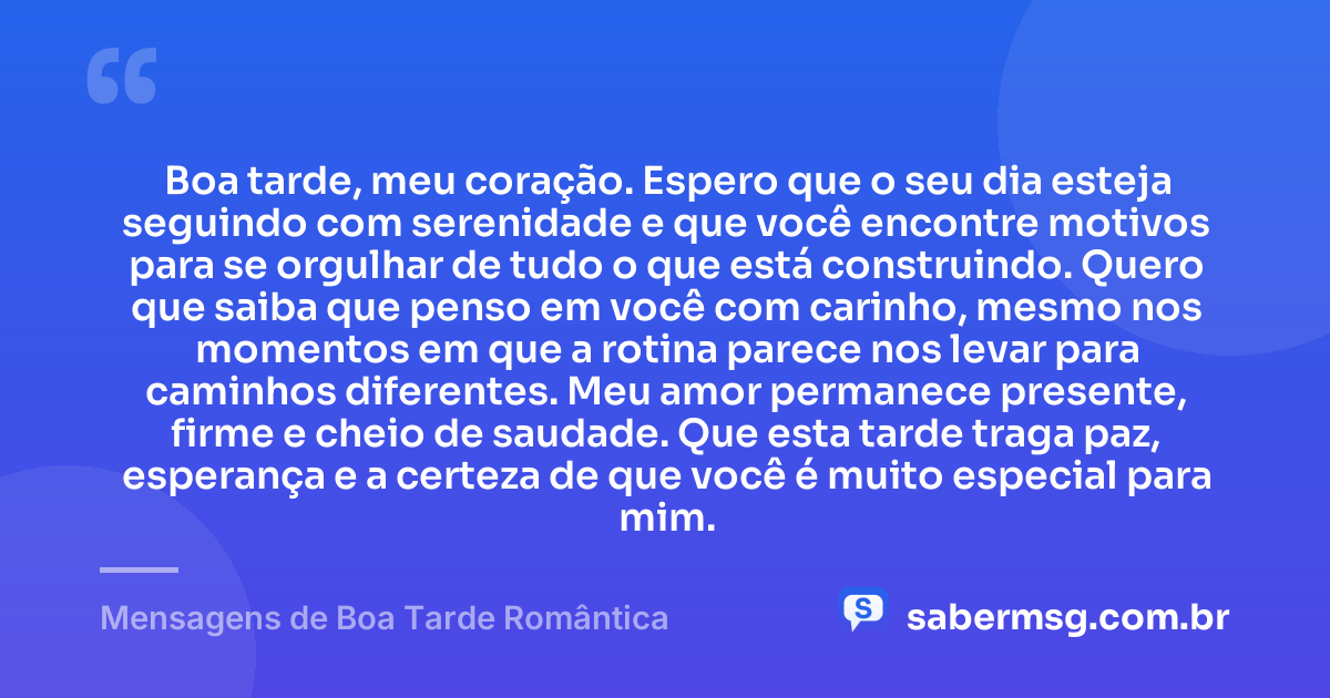 Boa tarde, meu coração. Espero que o seu dia esteja seguindo com serenidade e que você encontre motivos para se orgulhar de tudo o que está construindo. Quero que saiba que penso em você com carinho, mesmo nos momentos em que a rotina parece nos levar para caminhos diferentes. Meu amor permanece presente, firme e cheio de saudade. Que esta tarde traga paz, esperança e a certeza de que você é muito especial para mim. — Mensagens de Boa Tarde Romântica