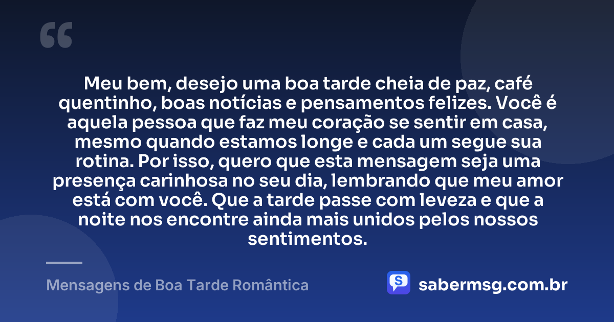 Meu bem, desejo uma boa tarde cheia de paz, café quentinho, boas notícias e pensamentos felizes. Você é aquela pessoa que faz meu coração se sentir em casa, mesmo quando estamos longe e cada um segue sua rotina. Por isso, quero que esta mensagem seja uma presença carinhosa no seu dia, lembrando que meu amor está com você. Que a tarde passe com leveza e que a noite nos encontre ainda mais unidos pelos nossos sentimentos. — Mensagens de Boa Tarde Romântica