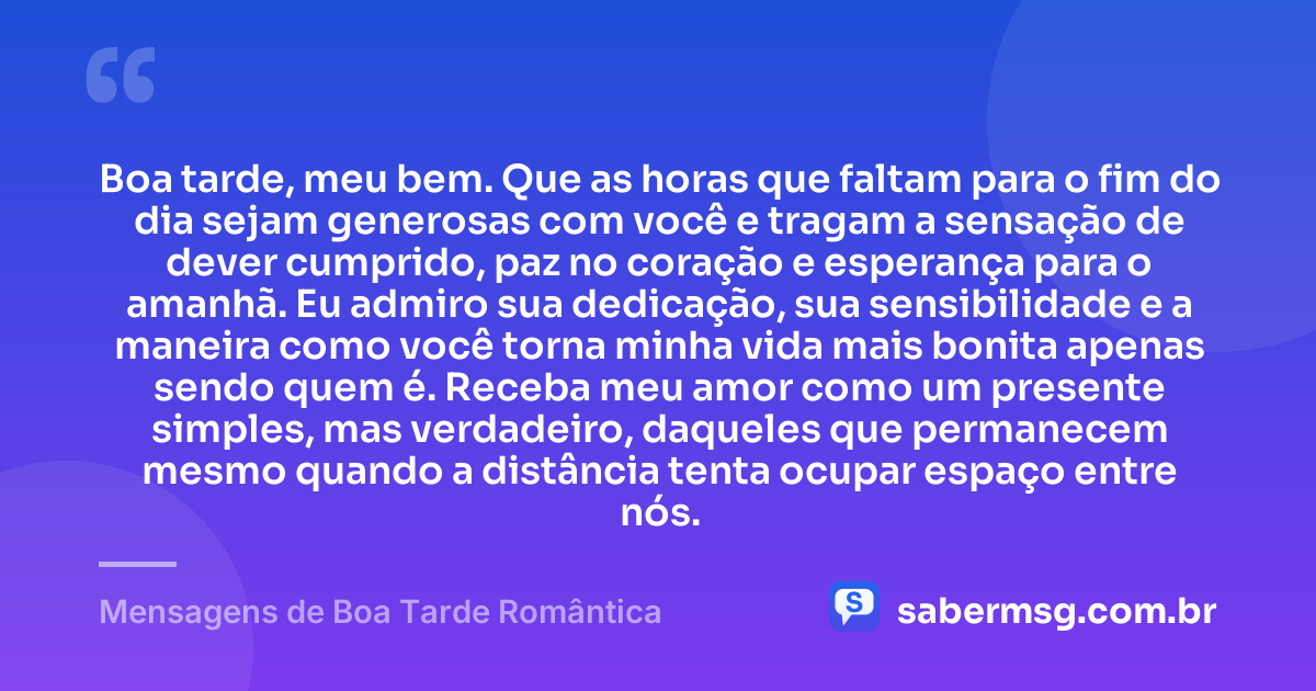 Boa tarde, meu bem. Que as horas que faltam para o fim do dia sejam generosas com você e tragam a sensação de dever cumprido, paz no coração e esperança para o amanhã. Eu admiro sua dedicação, sua sensibilidade e a maneira como você torna minha vida mais bonita apenas sendo quem é. Receba meu amor como um presente simples, mas verdadeiro, daqueles que permanecem mesmo quando a distância tenta ocupar espaço entre nós. — Mensagens de Boa Tarde Romântica