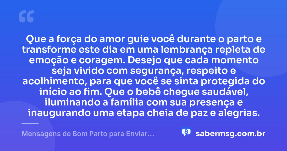 Que a força do amor guie você durante o parto e transforme este dia em uma lembrança repleta de emoção e coragem. Desejo que cada momento seja vivido com segurança, respeito e acolhimento, para que você se sinta protegida do início ao fim. Que o bebê chegue saudável, iluminando a família com sua presença e inaugurando uma etapa cheia de paz e alegrias. — Mensagens de Bom Parto para Enviar Energias Positivas e Felicidades