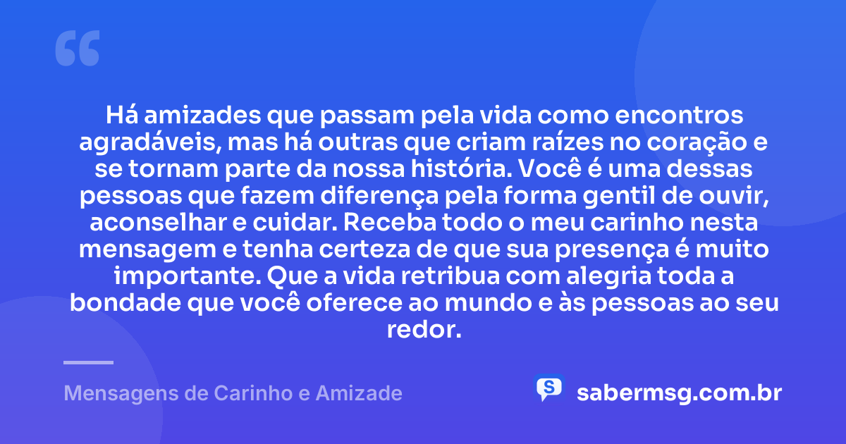 Há amizades que passam pela vida como encontros agradáveis, mas há outras que criam raízes no coração e se tornam parte da nossa história. Você é uma dessas pessoas que fazem diferença pela forma gentil de ouvir, aconselhar e cuidar. Receba todo o meu carinho nesta mensagem e tenha certeza de que sua presença é muito importante. Que a vida retribua com alegria toda a bondade que você oferece ao mundo e às pessoas ao seu redor. — Mensagens de Carinho e Amizade
