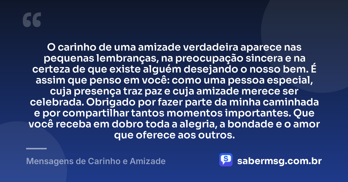 O carinho de uma amizade verdadeira aparece nas pequenas lembranças, na preocupação sincera e na certeza de que existe alguém desejando o nosso bem. É assim que penso em você: como uma pessoa especial, cuja presença traz paz e cuja amizade merece ser celebrada. Obrigado por fazer parte da minha caminhada e por compartilhar tantos momentos importantes. Que você receba em dobro toda a alegria, a bondade e o amor que oferece aos outros. — Mensagens de Carinho e Amizade