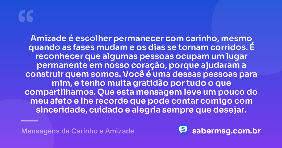 Amizade é escolher permanecer com carinho, mesmo quando as fases mudam e os dias se tornam corridos. É reconhecer que algumas pessoas ocupam um lugar permanente em nosso coração, porque ajudaram a construir quem somos. Você é uma dessas pessoas para mim, e tenho muita gratidão por tudo o que compartilhamos. Que esta mensagem leve um pouco do meu afeto e lhe recorde que pode contar comigo com sinceridade, cuidado e alegria sempre que desejar. — Mensagens de Carinho e Amizade