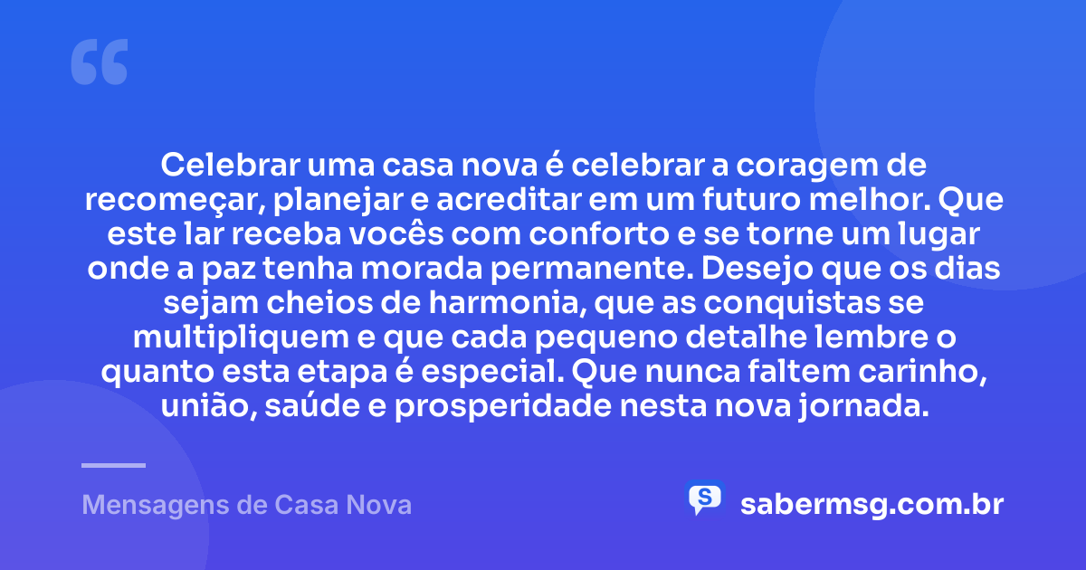 Celebrar uma casa nova é celebrar a coragem de recomeçar, planejar e acreditar em um futuro melhor. Que este lar receba vocês com conforto e se torne um lugar onde a paz tenha morada permanente. Desejo que os dias sejam cheios de harmonia, que as conquistas se multipliquem e que cada pequeno detalhe lembre o quanto esta etapa é especial. Que nunca faltem carinho, união, saúde e prosperidade nesta nova jornada. — Mensagens de Casa Nova
