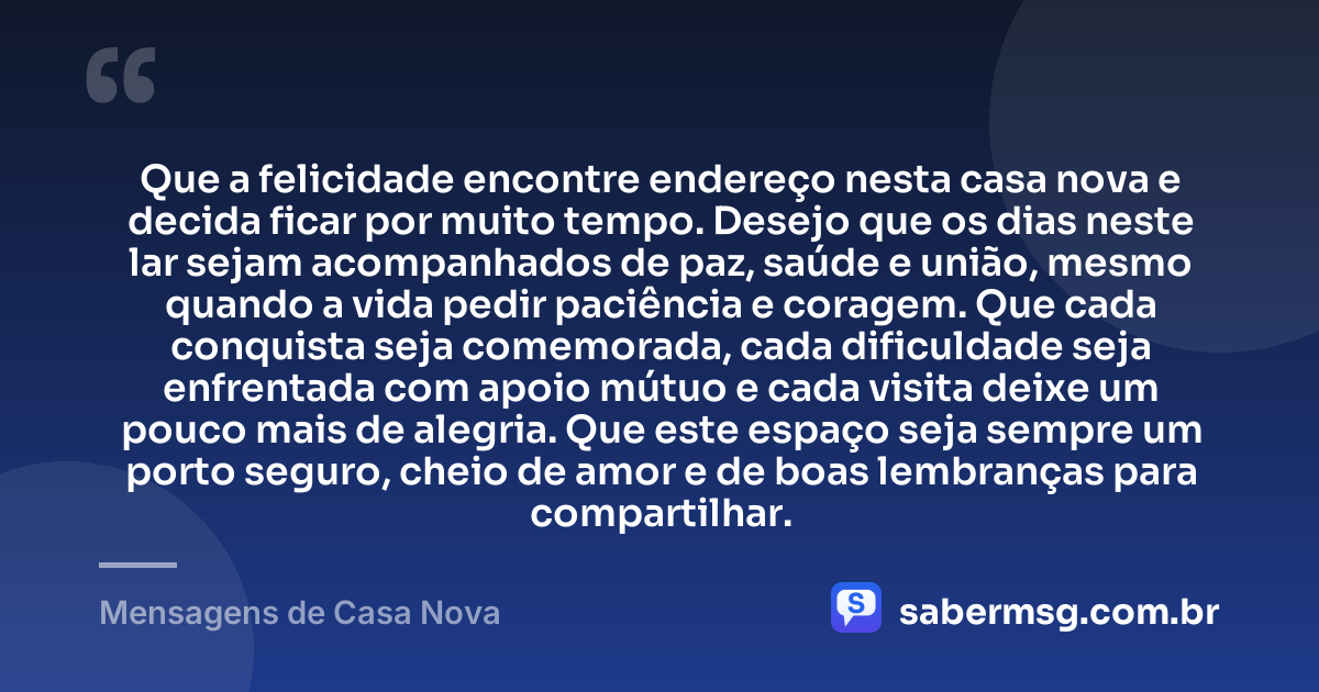 Que a felicidade encontre endereço nesta casa nova e decida ficar por muito tempo. Desejo que os dias neste lar sejam acompanhados de paz, saúde e união, mesmo quando a vida pedir paciência e coragem. Que cada conquista seja comemorada, cada dificuldade seja enfrentada com apoio mútuo e cada visita deixe um pouco mais de alegria. Que este espaço seja sempre um porto seguro, cheio de amor e de boas lembranças para compartilhar. — Mensagens de Casa Nova