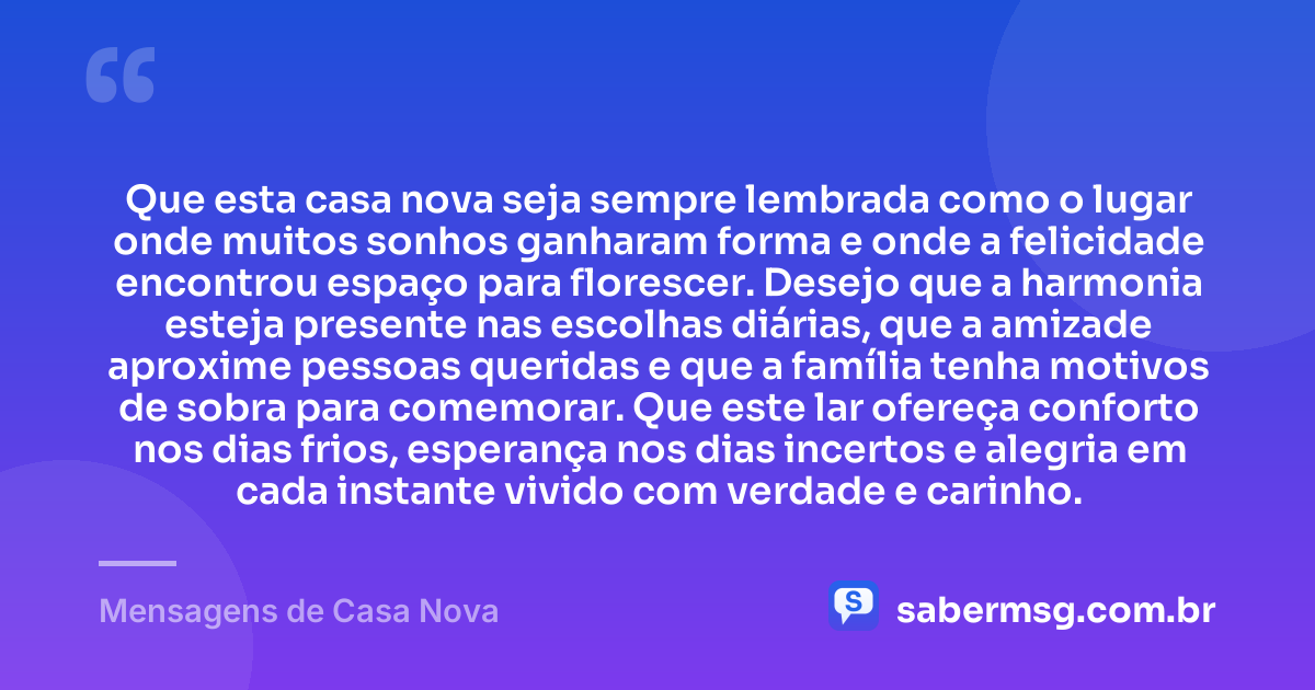 Que esta casa nova seja sempre lembrada como o lugar onde muitos sonhos ganharam forma e onde a felicidade encontrou espaço para florescer. Desejo que a harmonia esteja presente nas escolhas diárias, que a amizade aproxime pessoas queridas e que a família tenha motivos de sobra para comemorar. Que este lar ofereça conforto nos dias frios, esperança nos dias incertos e alegria em cada instante vivido com verdade e carinho. — Mensagens de Casa Nova