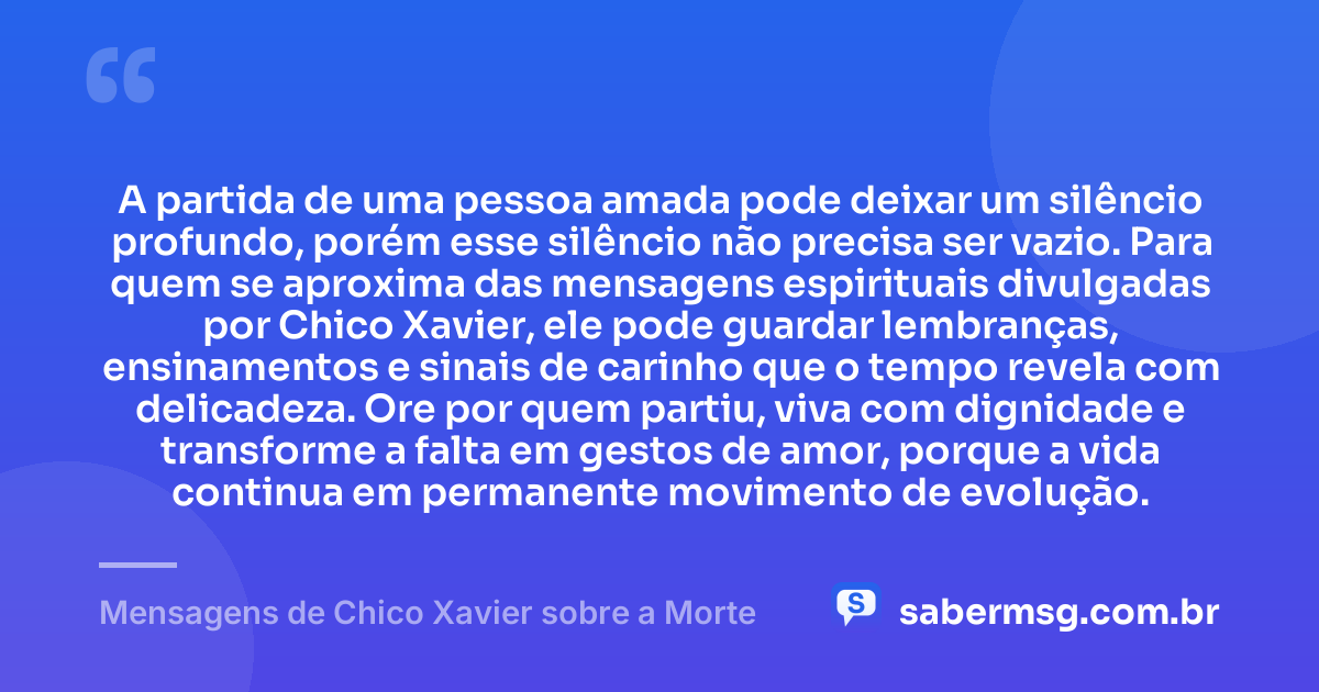 A partida de uma pessoa amada pode deixar um silêncio profundo, porém esse silêncio não precisa ser vazio. Para quem se aproxima das mensagens espirituais divulgadas por Chico Xavier, ele pode guardar lembranças, ensinamentos e sinais de carinho que o tempo revela com delicadeza. Ore por quem partiu, viva com dignidade e transforme a falta em gestos de amor, porque a vida continua em permanente movimento de evolução. — Mensagens de Chico Xavier sobre a Morte