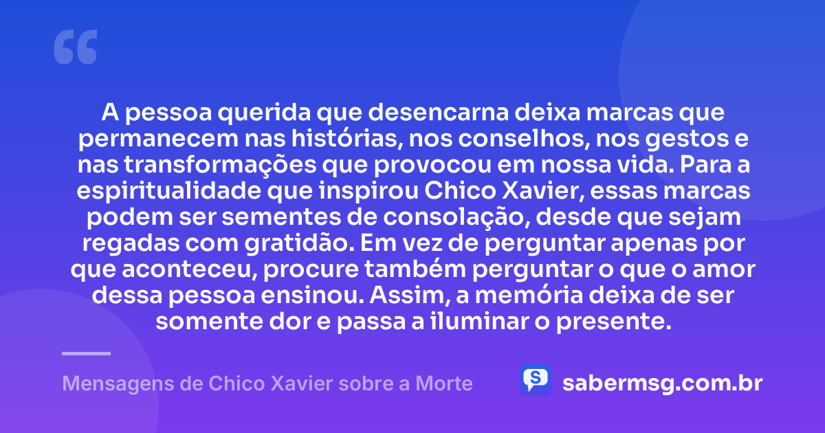 A pessoa querida que desencarna deixa marcas que permanecem nas histórias, nos conselhos, nos gestos e nas transformações que provocou em nossa vida. Para a espiritualidade que inspirou Chico Xavier, essas marcas podem ser sementes de consolação, desde que sejam regadas com gratidão. Em vez de perguntar apenas por que aconteceu, procure também perguntar o que o amor dessa pessoa ensinou. Assim, a memória deixa de ser somente dor e passa a iluminar o presente. — Mensagens de Chico Xavier sobre a Morte