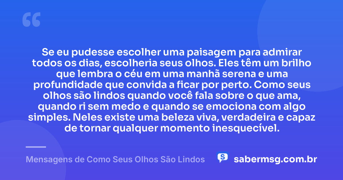 Se eu pudesse escolher uma paisagem para admirar todos os dias, escolheria seus olhos. Eles têm um brilho que lembra o céu em uma manhã serena e uma profundidade que convida a ficar por perto. Como seus olhos são lindos quando você fala sobre o que ama, quando ri sem medo e quando se emociona com algo simples. Neles existe uma beleza viva, verdadeira e capaz de tornar qualquer momento inesquecível. — Mensagens de Como Seus Olhos São Lindos