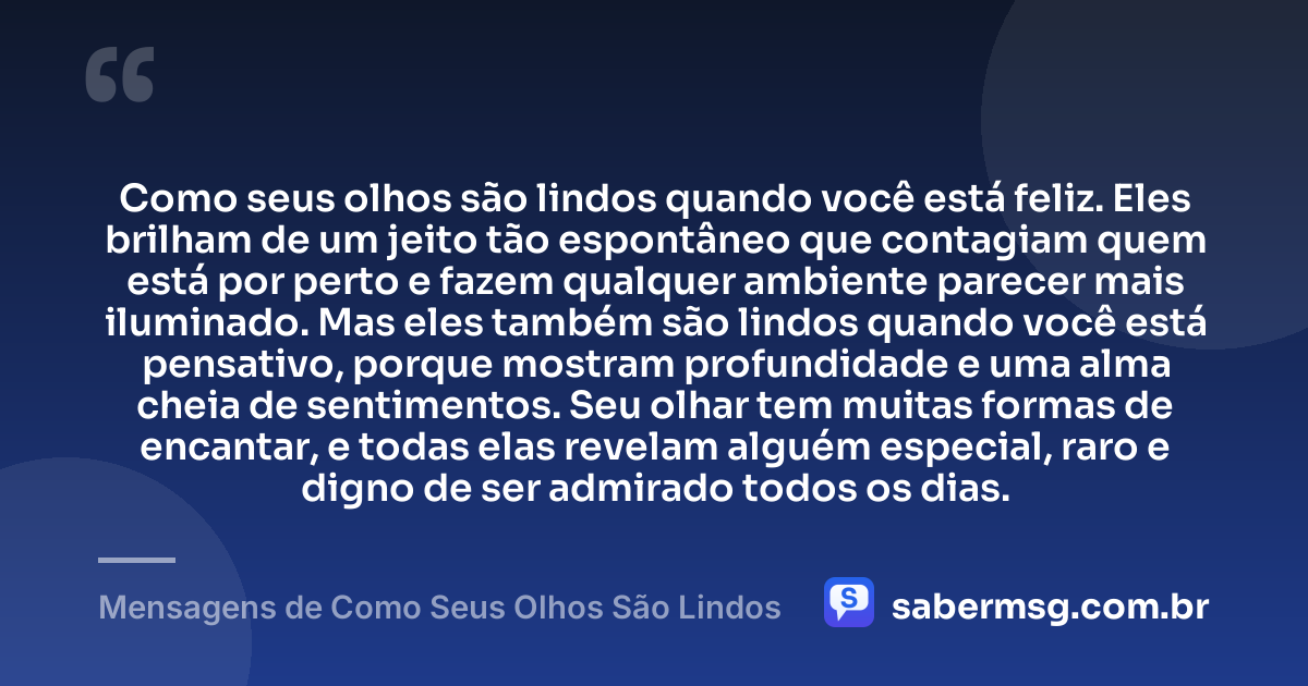 Como seus olhos são lindos quando você está feliz. Eles brilham de um jeito tão espontâneo que contagiam quem está por perto e fazem qualquer ambiente parecer mais iluminado. Mas eles também são lindos quando você está pensativo, porque mostram profundidade e uma alma cheia de sentimentos. Seu olhar tem muitas formas de encantar, e todas elas revelam alguém especial, raro e digno de ser admirado todos os dias. — Mensagens de Como Seus Olhos São Lindos